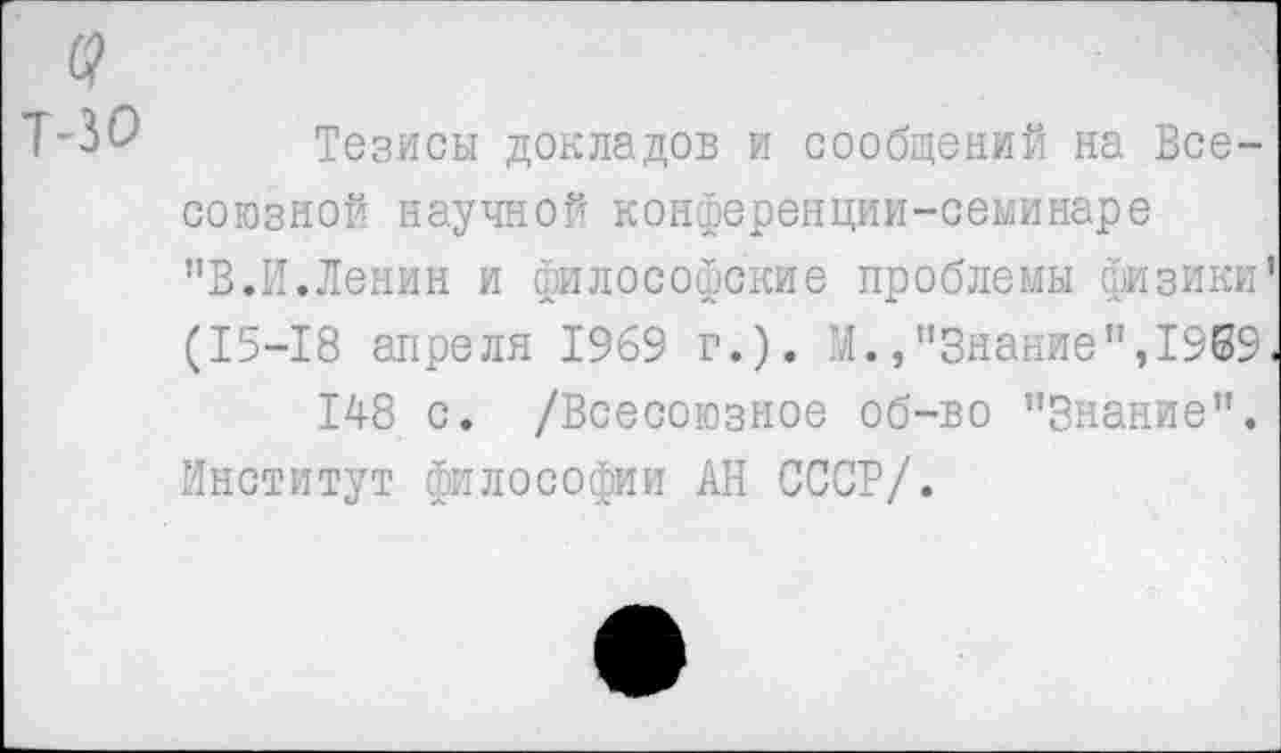 ﻿а
Т-30 Тезисы докладов и сообщений на Всесоюзной научной конференции-семинаре "В.И.Ленин и философские проблемы физики’ (15-18 апреля 1969 г.). М.,"Знание”,1969< 148 с. /Всесоюзное об-во "Знание".
Институт философии АН СССР/.